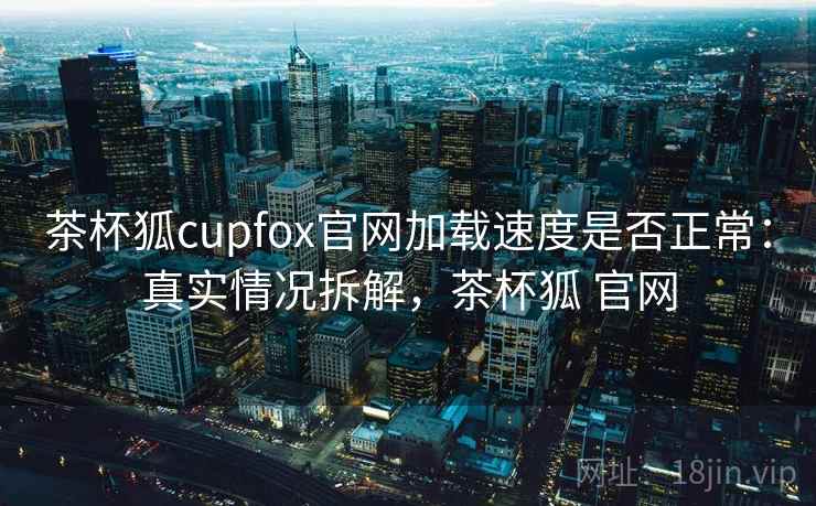 茶杯狐cupfox官网加载速度是否正常：真实情况拆解，茶杯狐 官网