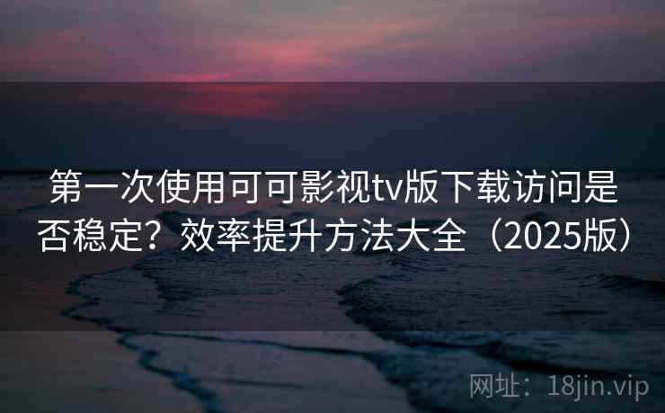 第一次使用可可影视tv版下载访问是否稳定？效率提升方法大全（2025版）