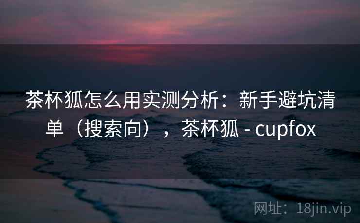 茶杯狐怎么用实测分析：新手避坑清单（搜索向），茶杯狐 - cupfox