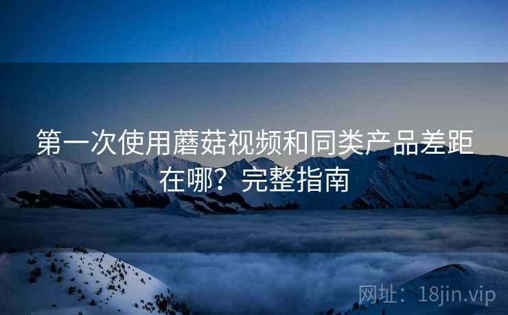 第一次使用蘑菇视频和同类产品差距在哪?完整指南 第一次使用蘑菇视频和同类产品差距在哪?完整指南