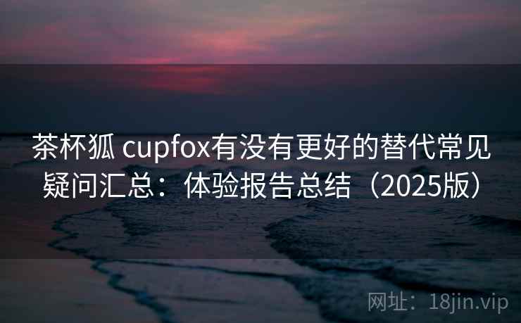 茶杯狐 cupfox有没有更好的替代常见疑问汇总:体验报告总结(2025版) 茶杯狐 cupfox有没有更好的替代常见疑问汇总:体验报告总结(2025版)