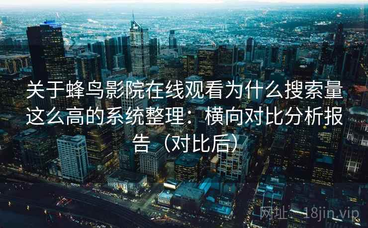 关于蜂鸟影院在线观看为什么搜索量这么高的系统整理：横向对比分析报告（对比后）