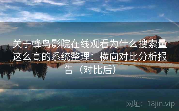 关于蜂鸟影院在线观看为什么搜索量这么高的系统整理：横向对比分析报告（对比后）