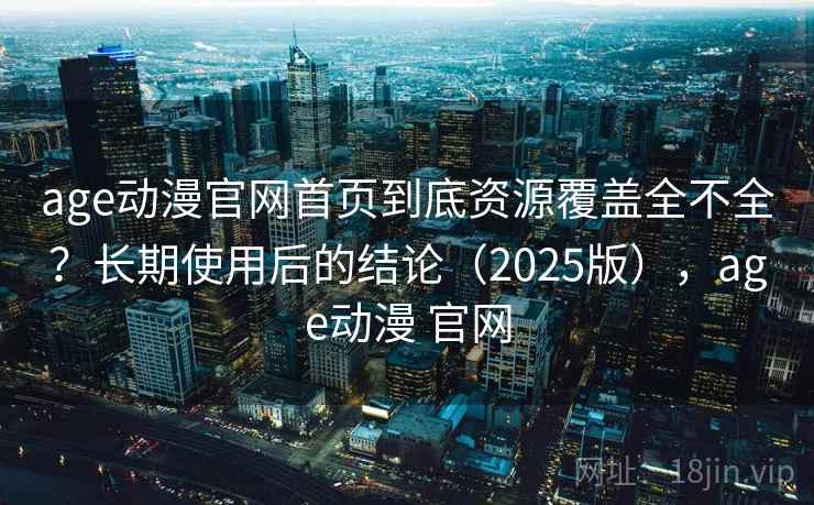 age动漫官网首页到底资源覆盖全不全？长期使用后的结论（2025版），age动漫 官网