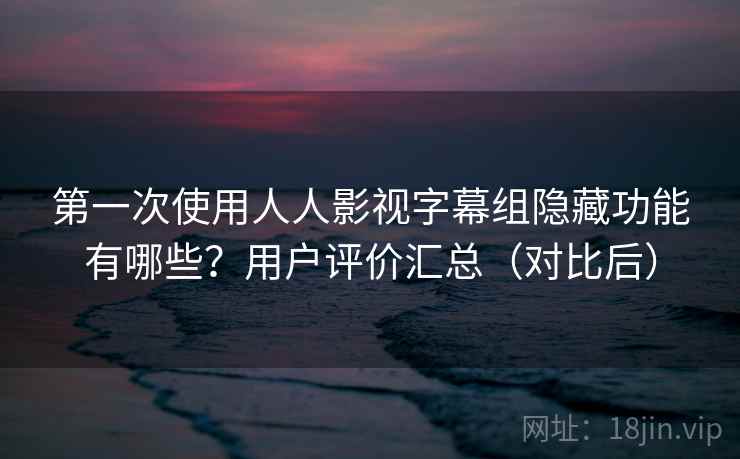 第一次使用人人影视字幕组隐藏功能有哪些？用户评价汇总（对比后）
