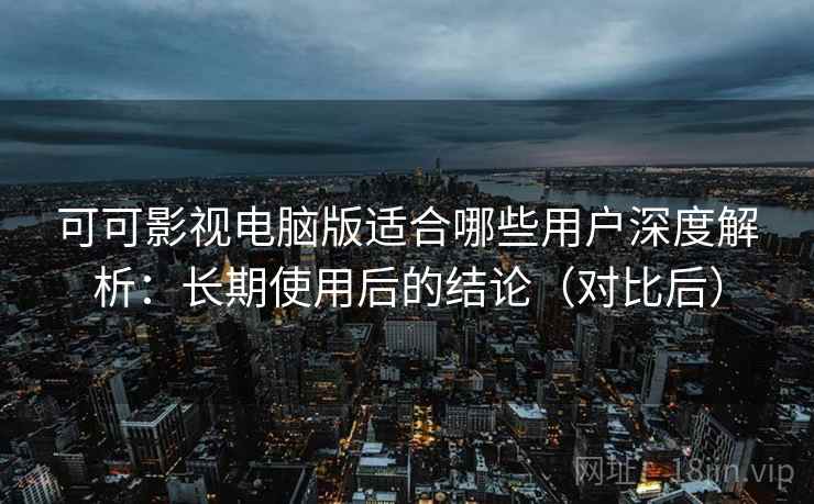 可可影视电脑版适合哪些用户深度解析：长期使用后的结论（对比后）