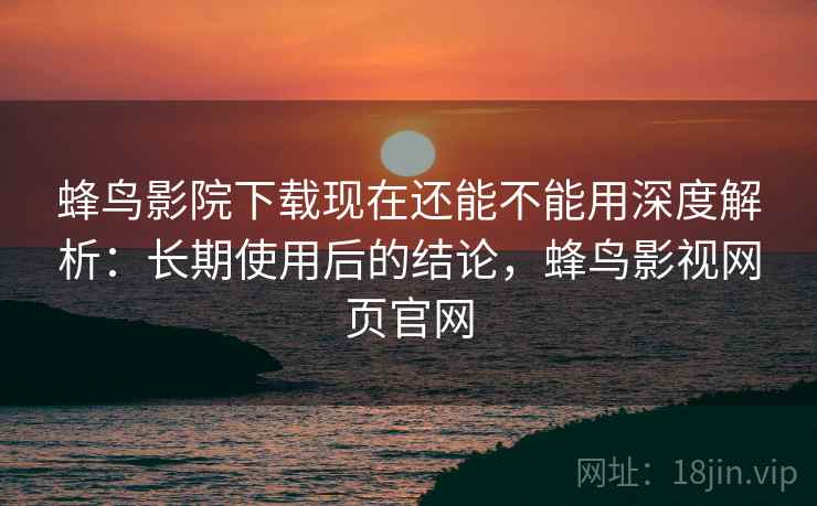 蜂鸟影院下载现在还能不能用深度解析：长期使用后的结论，蜂鸟影视网页官网