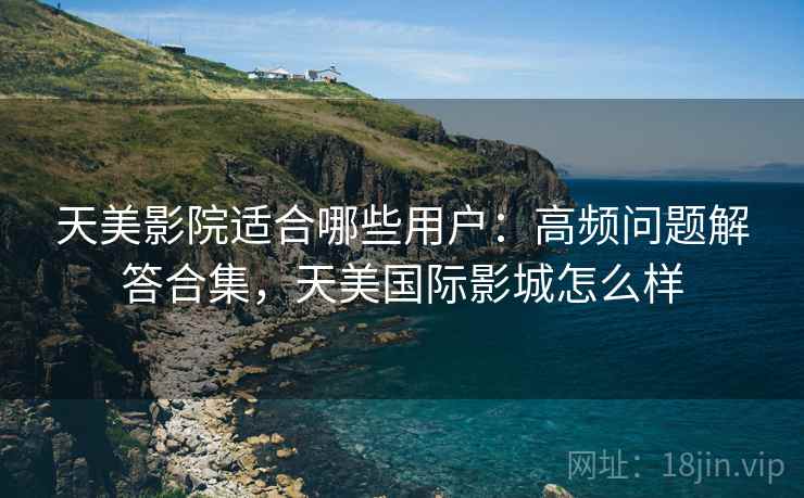 天美影院适合哪些用户：高频问题解答合集，天美国际影城怎么样