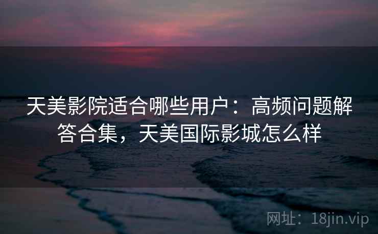 天美影院适合哪些用户：高频问题解答合集，天美国际影城怎么样