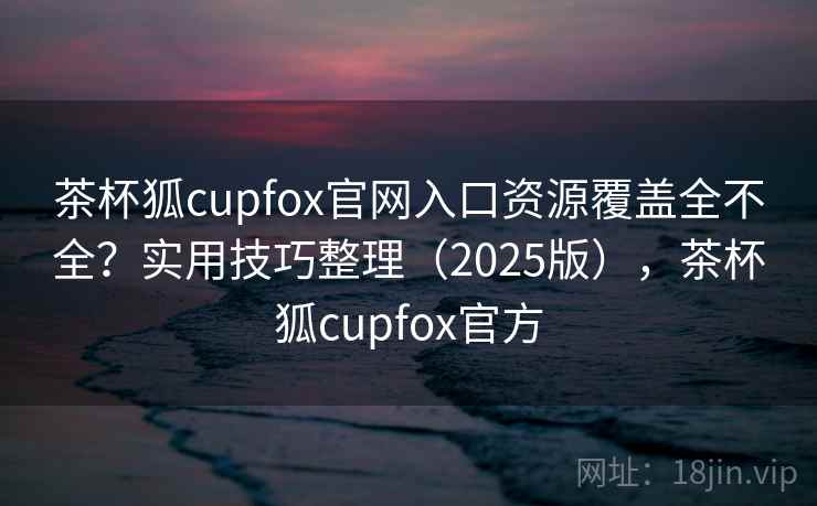 茶杯狐cupfox官网入口资源覆盖全不全？实用技巧整理（2025版），茶杯狐cupfox官方