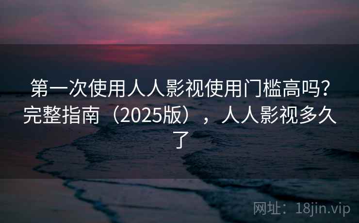 第一次使用人人影视使用门槛高吗？完整指南（2025版），人人影视多久了