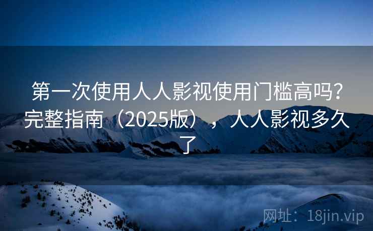 第一次使用人人影视使用门槛高吗？完整指南（2025版），人人影视多久了