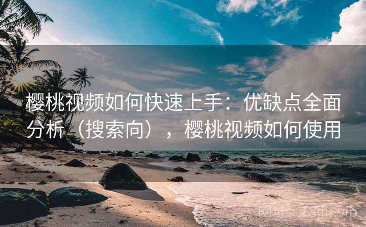 樱桃视频如何快速上手：优缺点全面分析（搜索向），樱桃视频如何使用