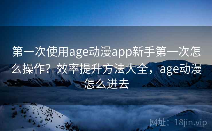 第一次使用age动漫app新手第一次怎么操作？效率提升方法大全，age动漫怎么进去