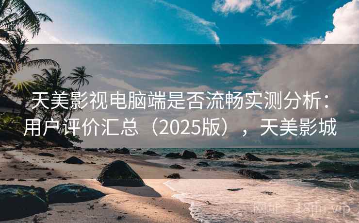 天美影视电脑端是否流畅实测分析：用户评价汇总（2025版），天美影城