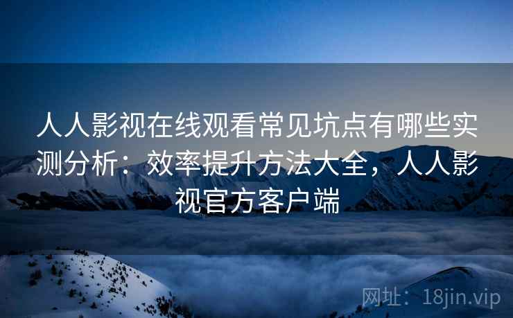 人人影视在线观看常见坑点有哪些实测分析：效率提升方法大全，人人影视官方客户端