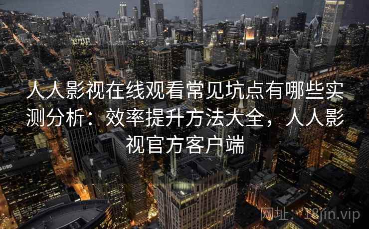 人人影视在线观看常见坑点有哪些实测分析：效率提升方法大全，人人影视官方客户端