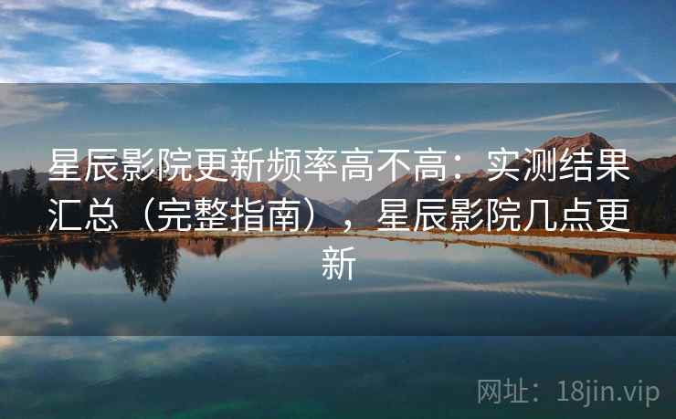 星辰影院更新频率高不高：实测结果汇总（完整指南），星辰影院几点更新