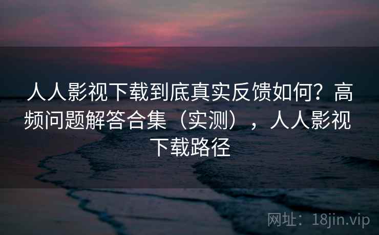 人人影视下载到底真实反馈如何？高频问题解答合集（实测），人人影视 下载路径