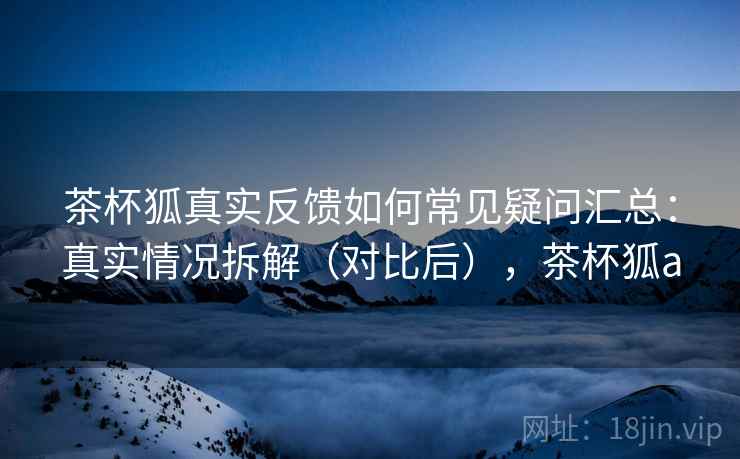 茶杯狐真实反馈如何常见疑问汇总：真实情况拆解（对比后），茶杯狐a