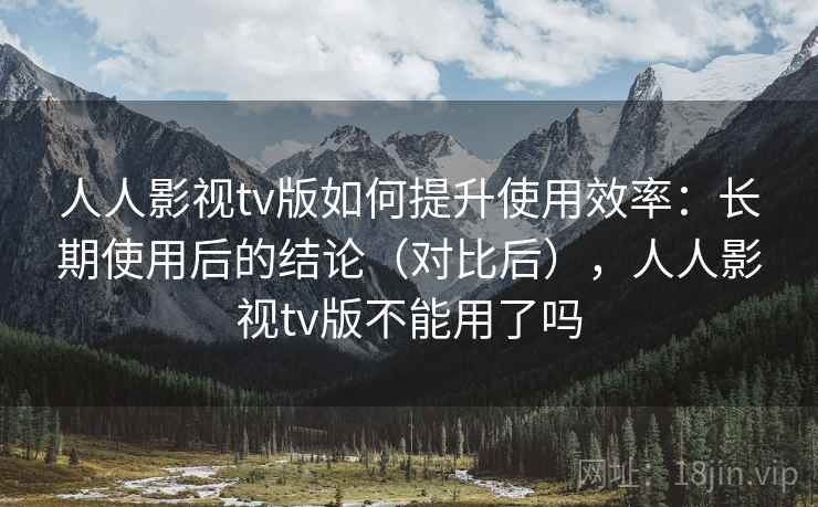 人人影视tv版如何提升使用效率：长期使用后的结论（对比后），人人影视tv版不能用了吗