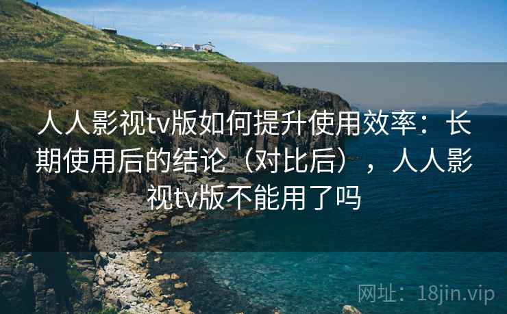 人人影视tv版如何提升使用效率：长期使用后的结论（对比后），人人影视tv版不能用了吗