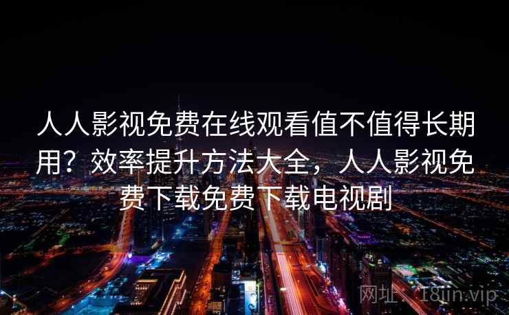 人人影视免费在线观看值不值得长期用？效率提升方法大全，人人影视免费下载免费下载电视剧