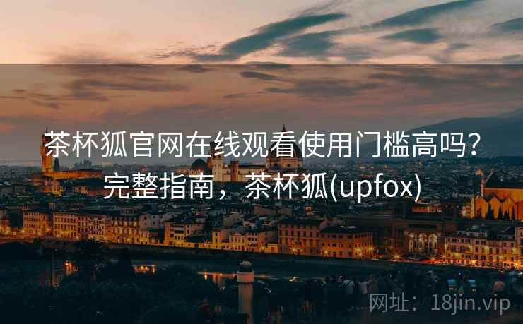 茶杯狐官网在线观看使用门槛高吗？完整指南，茶杯狐(upfox)