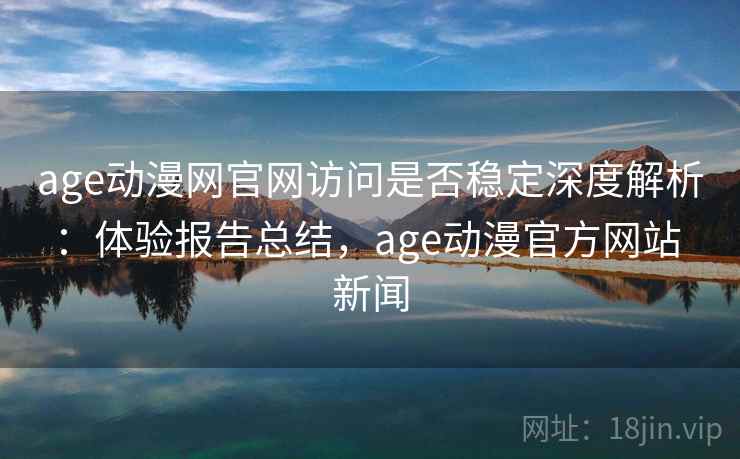age动漫网官网访问是否稳定深度解析：体验报告总结，age动漫官方网站 新闻