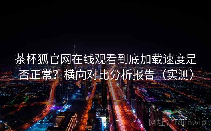 茶杯狐官网在线观看到底加载速度是否正常？横向对比分析报告（实测）