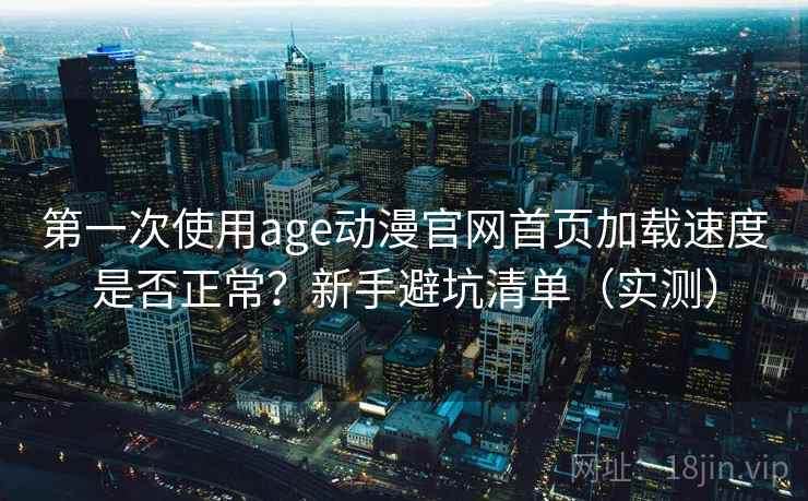 第一次使用age动漫官网首页加载速度是否正常？新手避坑清单（实测）
