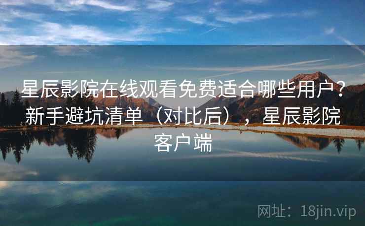 星辰影院在线观看免费适合哪些用户？新手避坑清单（对比后），星辰影院客户端