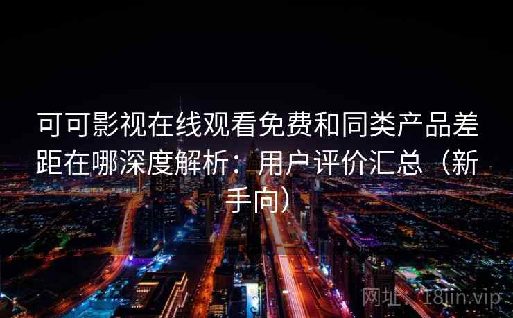 可可影视在线观看免费和同类产品差距在哪深度解析：用户评价汇总（新手向）