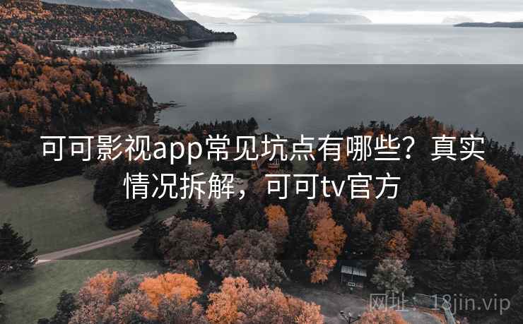 可可影视app常见坑点有哪些？真实情况拆解，可可tv官方