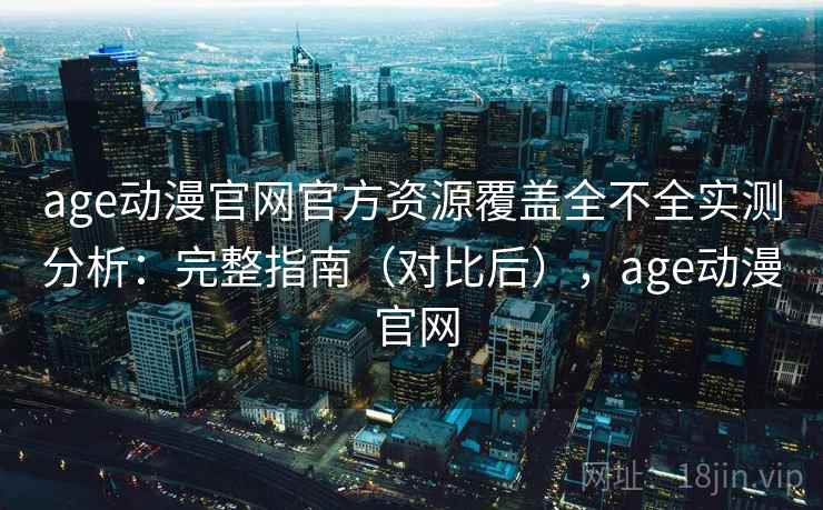 age动漫官网官方资源覆盖全不全实测分析：完整指南（对比后），age动漫 官网