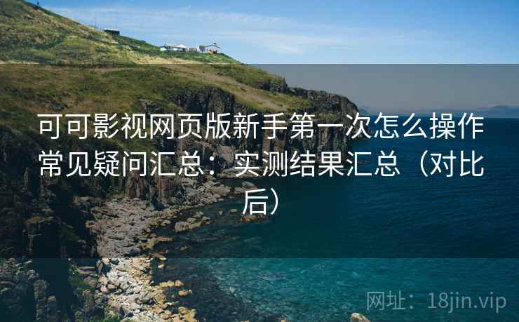 可可影视网页版新手第一次怎么操作常见疑问汇总：实测结果汇总（对比后）