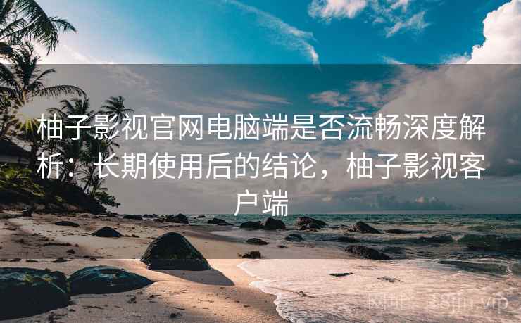 柚子影视官网电脑端是否流畅深度解析：长期使用后的结论，柚子影视客户端