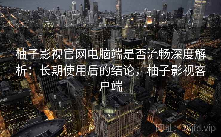柚子影视官网电脑端是否流畅深度解析：长期使用后的结论，柚子影视客户端
