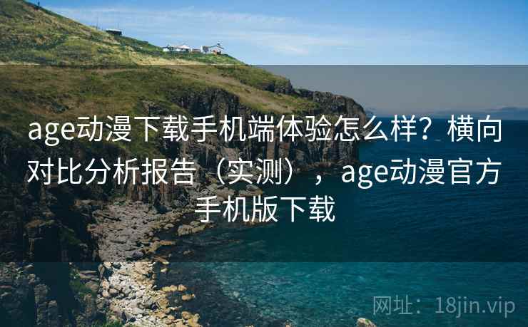 age动漫下载手机端体验怎么样？横向对比分析报告（实测），age动漫官方手机版下载
