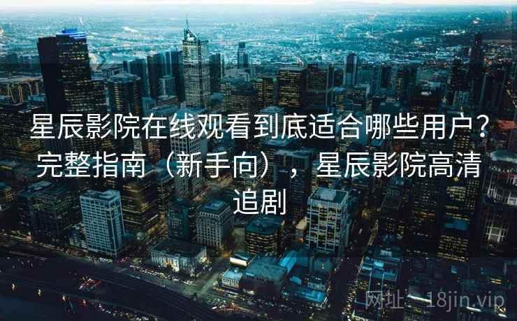 星辰影院在线观看到底适合哪些用户？完整指南（新手向），星辰影院高清追剧
