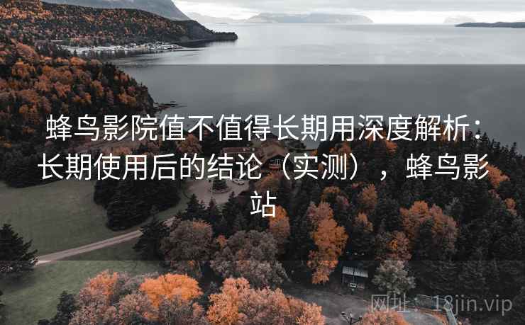 蜂鸟影院值不值得长期用深度解析：长期使用后的结论（实测），蜂鸟影站