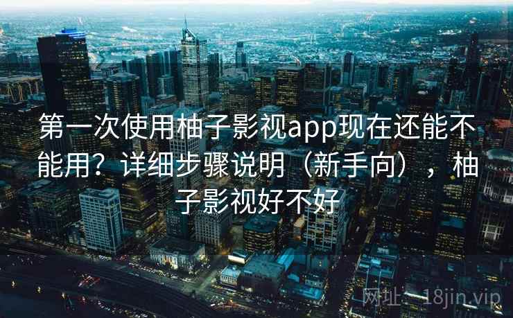 第一次使用柚子影视app现在还能不能用？详细步骤说明（新手向），柚子影视好不好