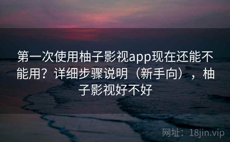 第一次使用柚子影视app现在还能不能用？详细步骤说明（新手向），柚子影视好不好