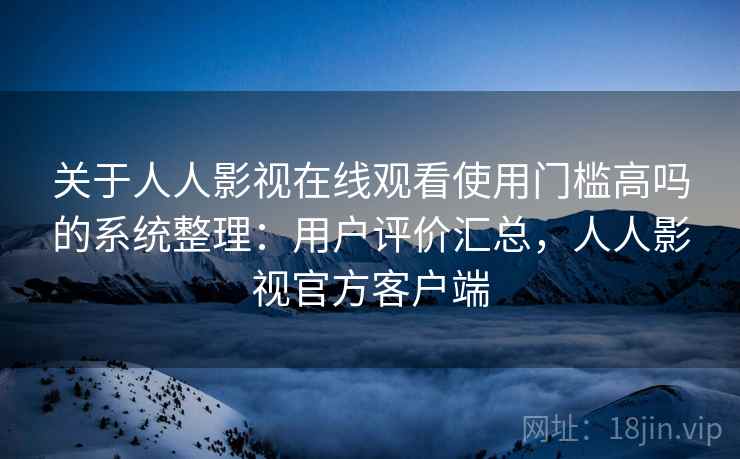 关于人人影视在线观看使用门槛高吗的系统整理：用户评价汇总，人人影视官方客户端
