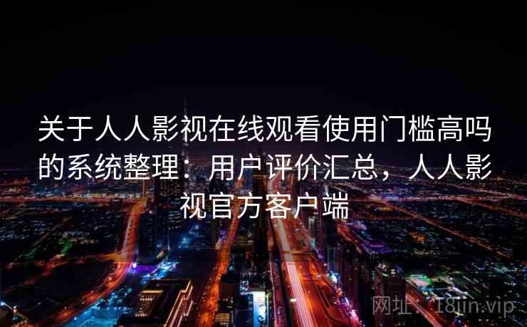 关于人人影视在线观看使用门槛高吗的系统整理：用户评价汇总，人人影视官方客户端