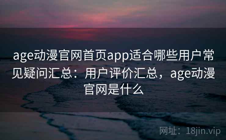 age动漫官网首页app适合哪些用户常见疑问汇总：用户评价汇总，age动漫官网是什么