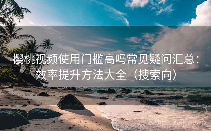 樱桃视频使用门槛高吗常见疑问汇总：效率提升方法大全（搜索向）