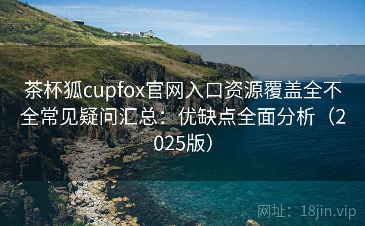 茶杯狐cupfox官网入口资源覆盖全不全常见疑问汇总：优缺点全面分析（2025版）