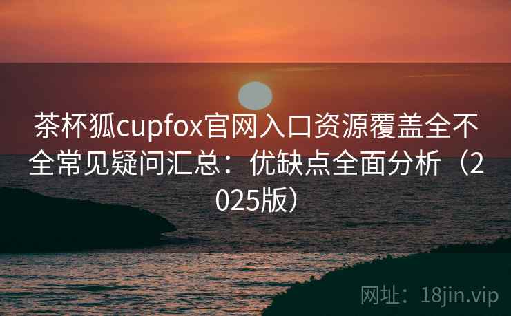茶杯狐cupfox官网入口资源覆盖全不全常见疑问汇总：优缺点全面分析（2025版）