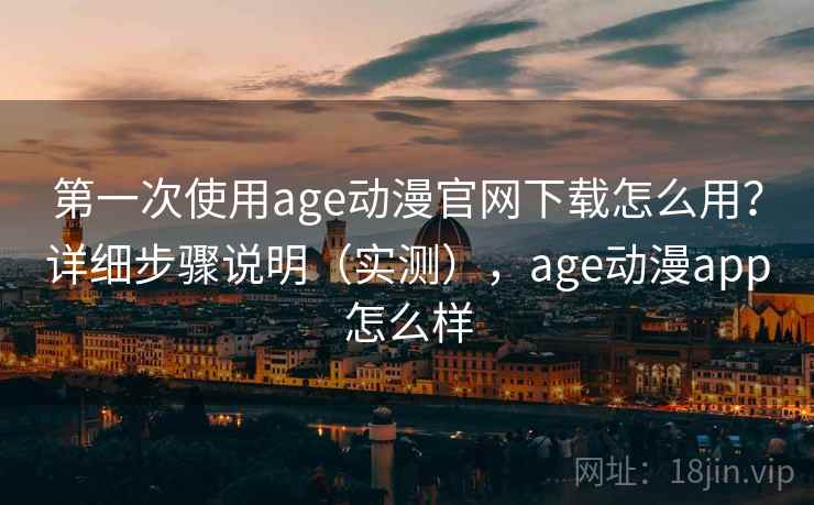 第一次使用age动漫官网下载怎么用？详细步骤说明（实测），age动漫app怎么样